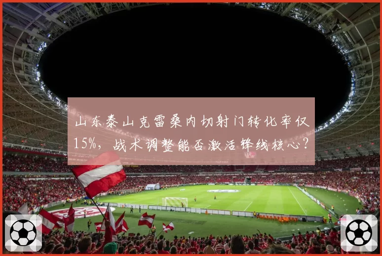 山东泰山克雷桑内切射门转化率仅15%，战术调整能否激活锋线核心？