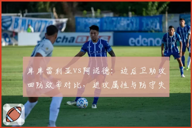 库库雷利亚vs阿诺德：边后卫助攻回防效率对比，进攻属性与防守失位频率