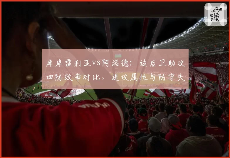 库库雷利亚vs阿诺德：边后卫助攻回防效率对比，进攻属性与防守失位频率