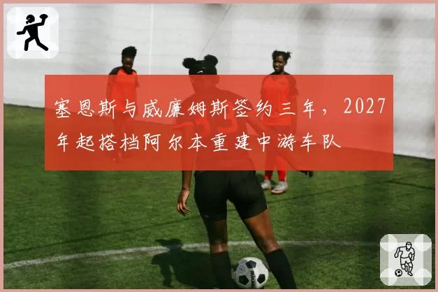塞恩斯与威廉姆斯签约三年，2027年起搭档阿尔本重建中游车队
