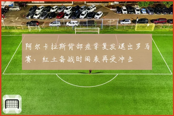 阿尔卡拉斯背部痉挛复发退出罗马赛,红土备战时间表再受冲击