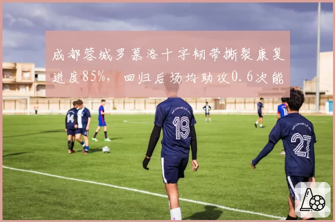 成都蓉城罗慕洛十字韧带撕裂康复进度85%，回归后场均助攻0.6次能否激活反击？