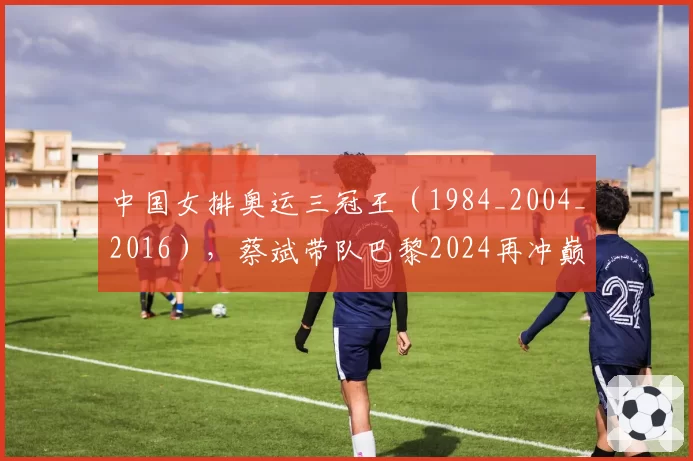 中国女排奥运三冠王（1984_2004_2016），蔡斌带队巴黎2024再冲巅峰？