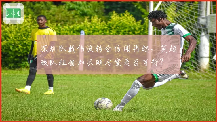 深圳队戴伟浚转会传闻再起,英超狼队租借加买断方案是否可行?
