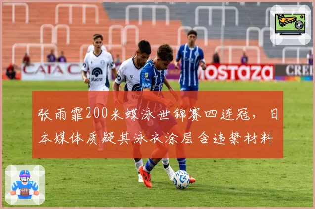张雨霏200米蝶泳世锦赛四连冠，日本媒体质疑其泳衣涂层含违禁材料