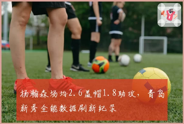 杨瀚森场均2.6盖帽1.8助攻，青岛新秀全能数据刷新纪录