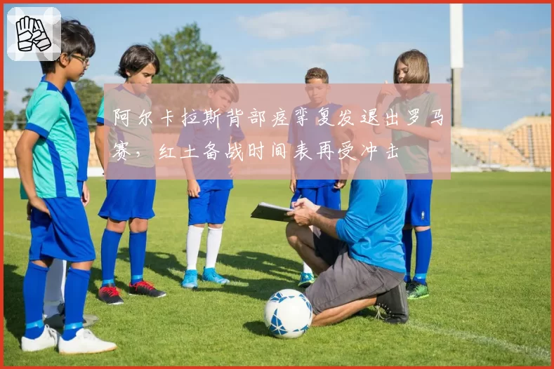 阿尔卡拉斯背部痉挛复发退出罗马赛，红土备战时间表再受冲击