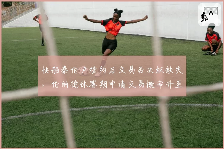 快船泰伦卢续约后交易否决权缺失，伦纳德休赛期申请交易概率升至65%