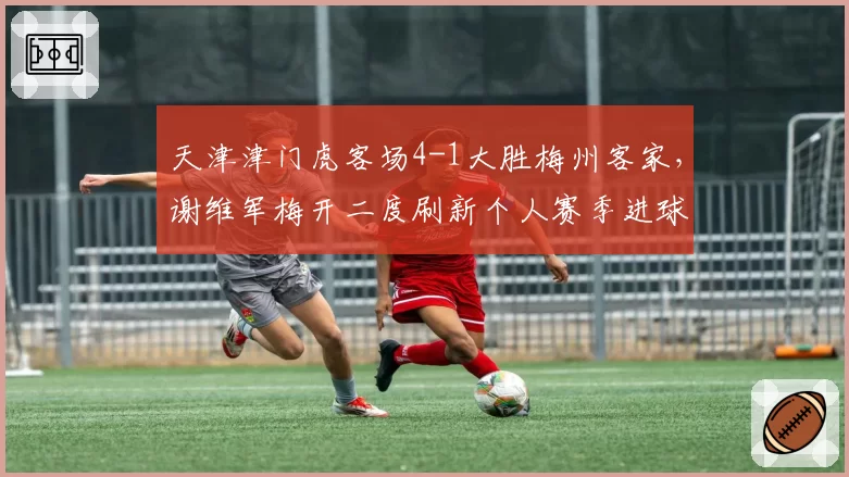 天津津门虎客场4-1大胜梅州客家,谢维军梅开二度刷新个人赛季进球纪录__br_
