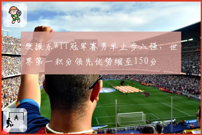 樊振东WTT冠军赛男单止步八强，世界第一积分领先优势缩至150分