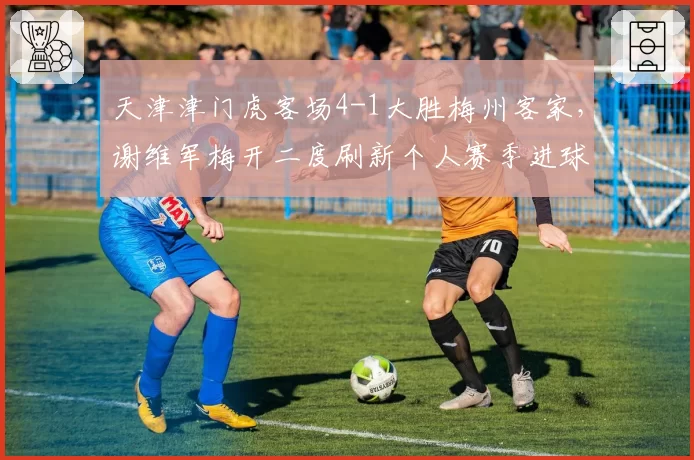 天津津门虎客场4-1大胜梅州客家，谢维军梅开二度刷新个人赛季进球纪录__br_