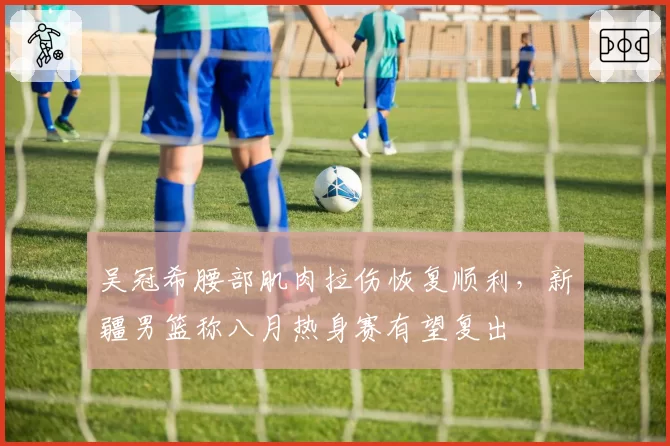 吴冠希腰部肌肉拉伤恢复顺利，新疆男篮称八月热身赛有望复出