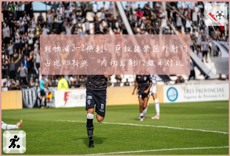 利物浦3-2热刺,萨拉赫禁区外射门占比vs孙兴慜内切后射门效率对比