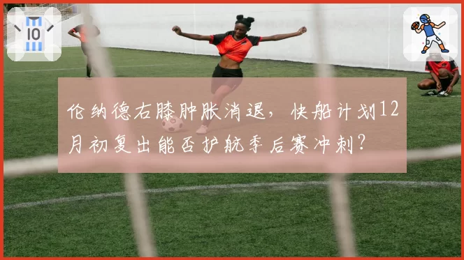 伦纳德右膝肿胀消退,快船计划12月初复出能否护航季后赛冲刺?