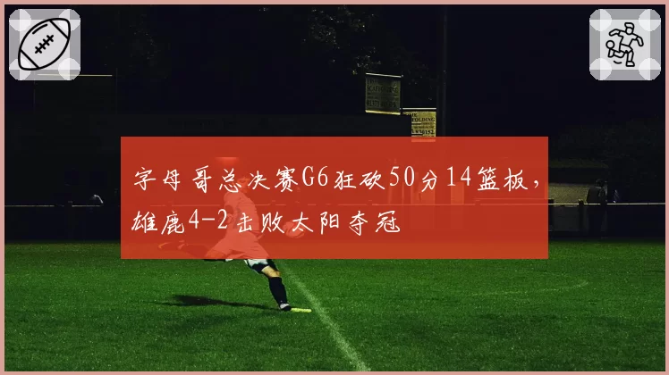 字母哥总决赛G6狂砍50分14篮板,雄鹿4-2击败太阳夺冠