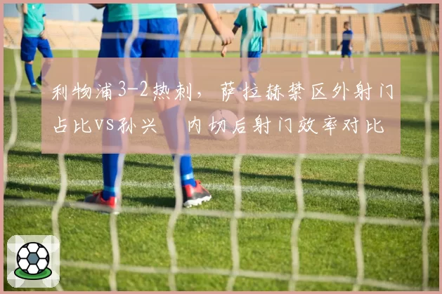 利物浦3-2热刺，萨拉赫禁区外射门占比vs孙兴慜内切后射门效率对比