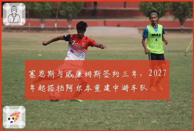 塞恩斯与威廉姆斯签约三年，2027年起搭档阿尔本重建中游车队