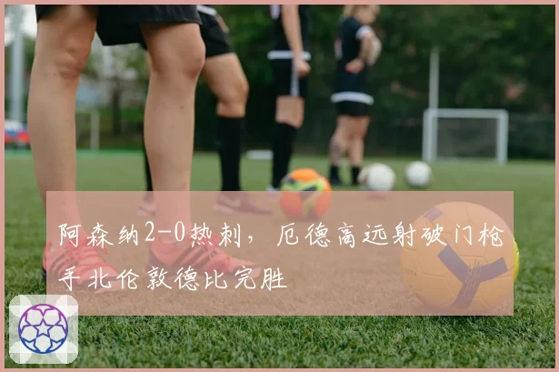 阿森纳2-0热刺,厄德高远射破门枪手北伦敦德比完胜