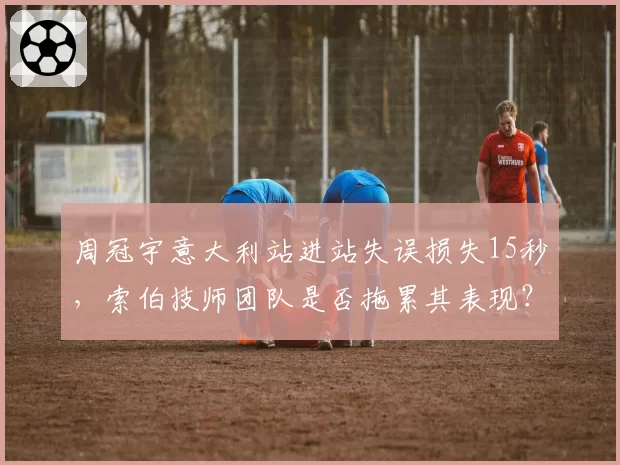 周冠宇意大利站进站失误损失15秒，索伯技师团队是否拖累其表现？