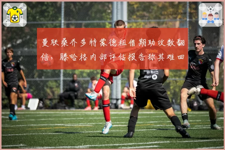 曼联桑乔多特蒙德租借期助攻数翻倍,滕哈格内部评估报告称其难回归