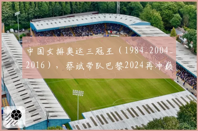 中国女排奥运三冠王(1984_2004_2016),蔡斌带队巴黎2024再冲巅峰?
