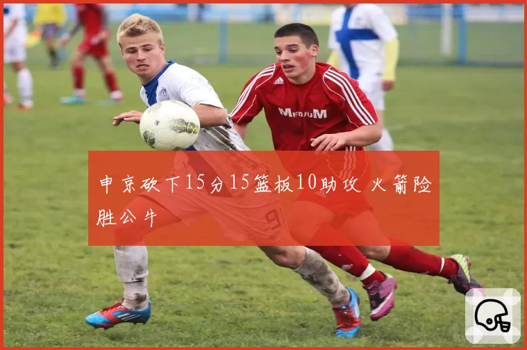 申京砍下15分15篮板10助攻 火箭险胜公牛
