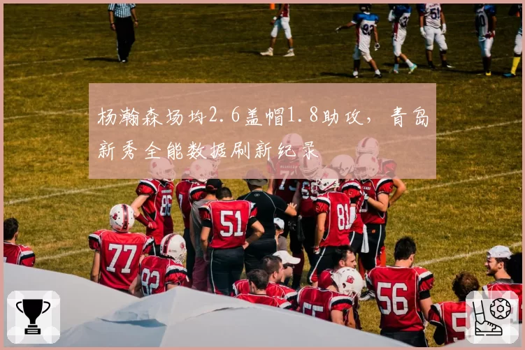 杨瀚森场均2.6盖帽1.8助攻，青岛新秀全能数据刷新纪录