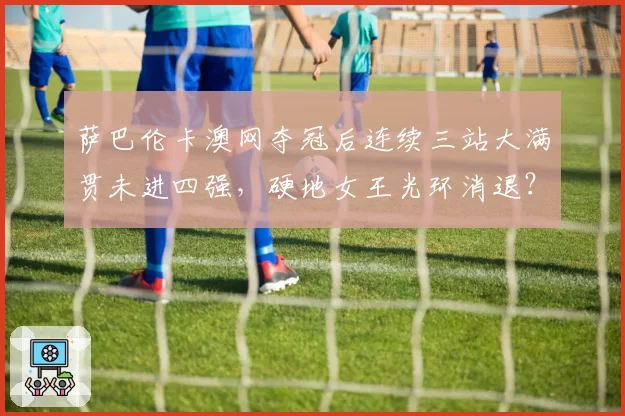 萨巴伦卡澳网夺冠后连续三站大满贯未进四强,硬地女王光环消退?