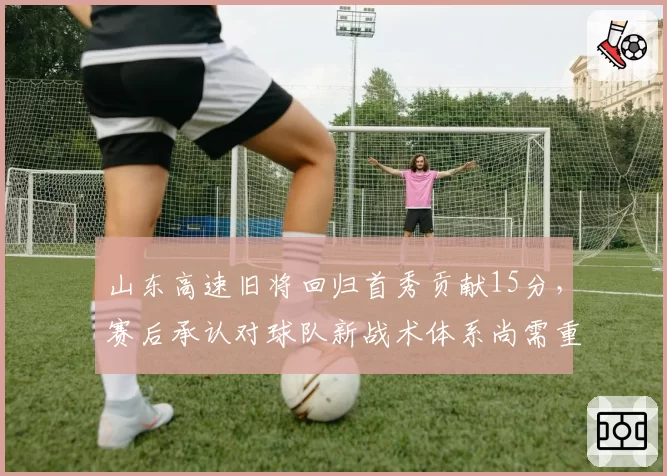 山东高速旧将回归首秀贡献15分，赛后承认对球队新战术体系尚需重新适应__br_