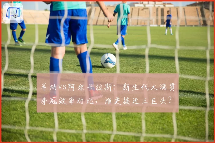 辛纳vs阿尔卡拉斯：新生代大满贯夺冠效率对比，谁更接近三巨头？