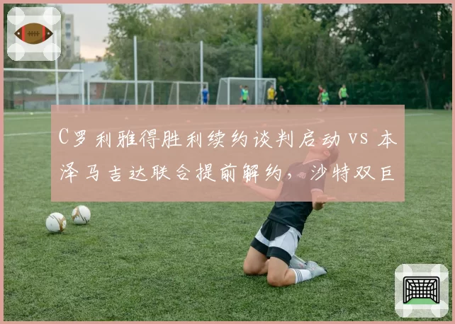 C罗利雅得胜利续约谈判启动 vs 本泽马吉达联合提前解约，沙特双巨头巨星路线分道扬镳