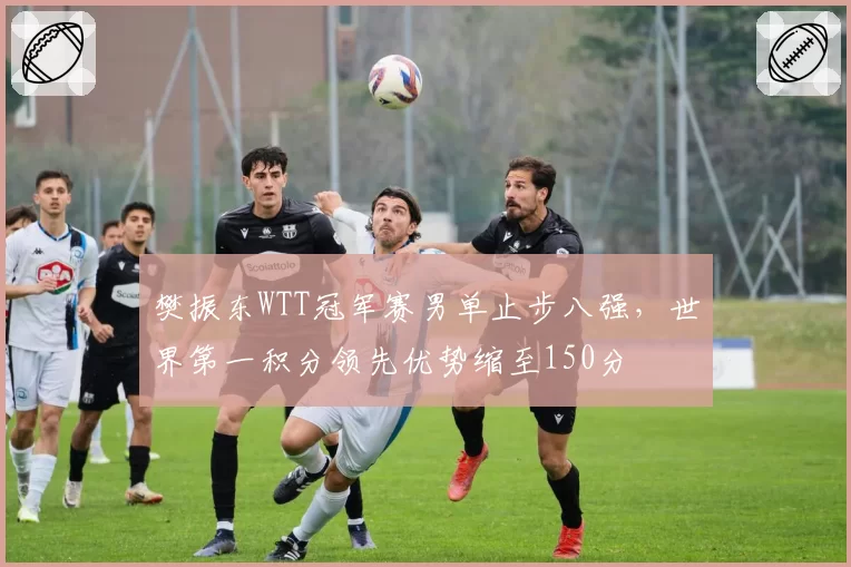 樊振东WTT冠军赛男单止步八强，世界第一积分领先优势缩至150分
