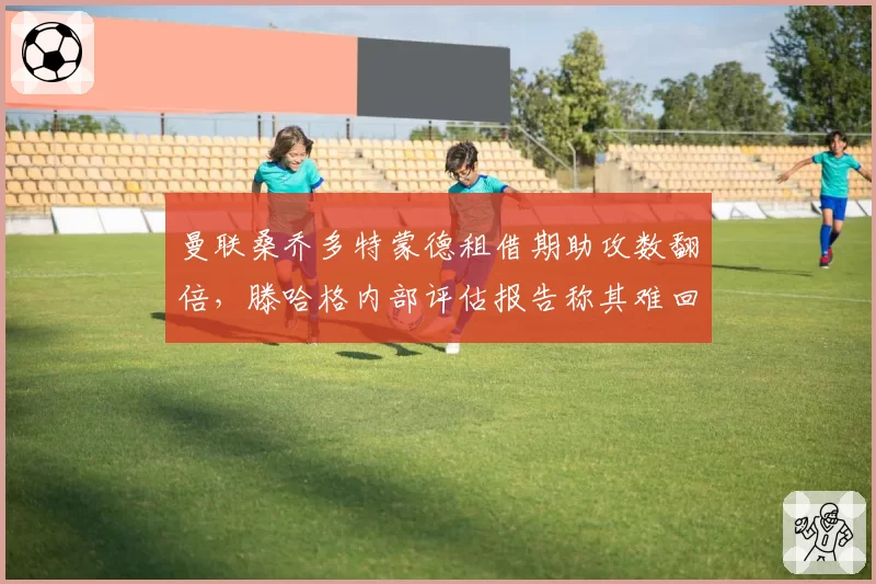 曼联桑乔多特蒙德租借期助攻数翻倍,滕哈格内部评估报告称其难回归