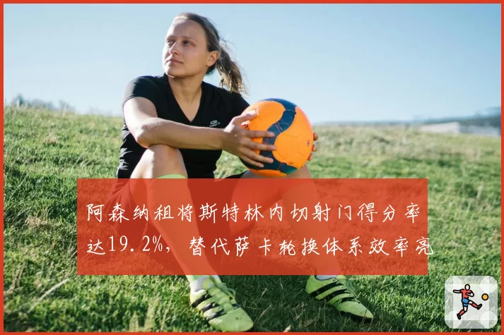 阿森纳租将斯特林内切射门得分率达19.2%，替代萨卡轮换体系效率亮眼。